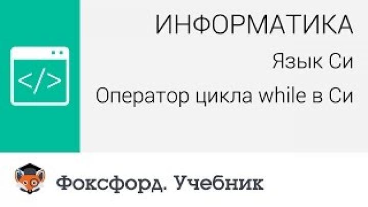 Информатика. Язык Си: Оператор цикла while в Си. Центр онлайн-обучения «Фоксфорд»